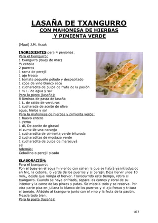 LASAÑA DE TXANGURRO
             CON MAHONESA DE HIERBAS
                 Y PIMIENTA VERDE
(Maui) J.M. Arzak

INGREDIENTES para 4 personas:
Para el txangurro:
1 txangurro (buey de mar)
½ cebolla
2 puerros
1 rama de perejil
1 ajo fresco
1 tomate pequeño pelado y despepitado
1 copa de vino blanco seco
1 cucharadita de pulpa de fruta de la pasión
1 ½ L. de agua y sal
Para la pasta (lasaña):
8 láminas de pasta de lasaña
1 L. de caldo de verduras
1 cucharada de aceite de oliva
agua, hielos y sal
Para la mahonesa de hierbas y pimienta verde:
1 huevo entero
1 yema
1 dl. De aceite de girasol
el zumo de una naranja
1 cucharadita de pimienta verde triturada
2 cucharaditas de mostaza verde
1 cucharadita de pulpa de maracuyá
sal
Además:
Cebollino o perejil picado

ELABORACIÓN:
Para el txangurro:
Pon el buey en el agua hirviendo con sal en la que se habrá ya introducido
en frío, la cebolla, lo verde de los puerros y el perejil. Deja hervir unos 10
min., desde que rompa el hervor. Transcurrido este tiempo, retira el
txangurro. Cuando se haya enfriado, separa las carnes y coral de su
interior y la carne de las pinzas y patas. Se mezcla todo y se reserva. Por
otra parte pica en juliana lo blanco de los puerros y el ajo fresco y tritura
el tomate. Añádelo al txangurro junto con el vino y la fruta de la pasión.
Mezcla todo bien.
Para la pasta (lasaña):


                                                                          107
 