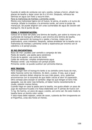 Cuando el caldo de verduras con sal y aceite, rompa a hervir, añadir las
placas de lasaña y dejar cocer de 8 a 10 min. Después, refresca las
láminas en agua con hielo y escurre bien.
Para la mahonesa de hierbas y pimienta verde:
Monta una mahonesa ligera con el huevo, la yema, el aceite y el zumo de
naranja. Añade la mostaza y la pimienta verde, así como la pulpa de
maracuyá. Se puede aligerar con unas cucharadas de agua de cocción del
txangurro. Da el punto de sal.

FINAL Y PRESENTACIÓN:
Coloca en la base del plato una lámina de lasaña, pon sobre la misma una
cucharada de txangurro aliñado y pon encima otra lámina de lasaña.
Repite la operación de txangurro y pasta y hornea, mejor con la
gratinadora, unos instantes. Después, salsea alrededor de la lasaña con la
mahonesa de hierbas y pimienta verde y espolvorea por encima con el
cebollino o el perejil picado.

SI NO ENCUENTRAS:
Buey de mar: puedes usar centollo o cangrejo de lata
Pasta de lasaña: usa pasta para canelones
Fruta de la pasión: usa zumo de limón
Caldo de verduras: emplea simplemente agua
Mostaza verde: usa mostaza con perejil picado
Pimienta verde: se puede sustituir por pimienta blanca.

MIS TRUCOS:
Para escoger bien el txangurro tanto si es centollo como buey de mar,
debe hacerse como los melones. Es decir, a peso. O sea, que a igual
volumen siempre deben elegirse los que más pesan, sino, podemos
encontrarnos con la sorpresa de que estén vacíos al abrir el caparazón.
Otro consejo para escojer el centollo: elige los que tengan el tono más
apagado. Los de color rojo brillante, al haber hecho recientemente la
muda, estarán menos llenos.
Cuando hago en casa la pasta para la lasaña, me gusta añadir un poco de
jugo de espinaca licuada a la masa elaborada con 4 yemas de huevo con
¼ kg. De harina, un poco de agua y aceite, así como sal. De este modo la
lasaña tiene un bonito color verde.
Y esta masa debe reposar, antes de cocer, cubierta de film trnsparente en
el frigorífico, unas dos horas al menos.




                                                                      108
 