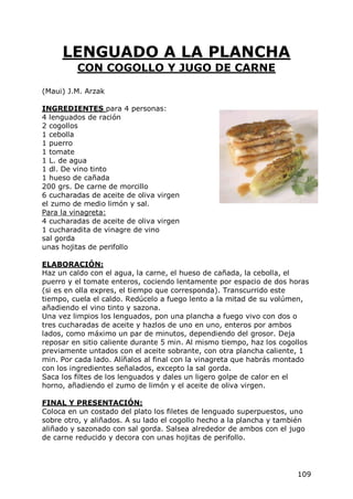 LENGUADO A LA PLANCHA
         CON COGOLLO Y JUGO DE CARNE

(Maui) J.M. Arzak

INGREDIENTES para 4 personas:
4 lenguados de ración
2 cogollos
1 cebolla
1 puerro
1 tomate
1 L. de agua
1 dl. De vino tinto
1 hueso de cañada
200 grs. De carne de morcillo
6 cucharadas de aceite de oliva virgen
el zumo de medio limón y sal.
Para la vinagreta:
4 cucharadas de aceite de oliva virgen
1 cucharadita de vinagre de vino
sal gorda
unas hojitas de perifollo

ELABORACIÓN:
Haz un caldo con el agua, la carne, el hueso de cañada, la cebolla, el
puerro y el tomate enteros, cociendo lentamente por espacio de dos horas
(si es en olla expres, el tiempo que corresponda). Transcurrido este
tiempo, cuela el caldo. Redúcelo a fuego lento a la mitad de su volúmen,
añadiendo el vino tinto y sazona.
Una vez limpios los lenguados, pon una plancha a fuego vivo con dos o
tres cucharadas de aceite y hazlos de uno en uno, enteros por ambos
lados, como máximo un par de minutos, dependiendo del grosor. Deja
reposar en sitio caliente durante 5 min. Al mismo tiempo, haz los cogollos
previamente untados con el aceite sobrante, con otra plancha caliente, 1
min. Por cada lado. Alíñalos al final con la vinagreta que habrás montado
con los ingredientes señalados, excepto la sal gorda.
Saca los filtes de los lenguados y dales un ligero golpe de calor en el
horno, añadiendo el zumo de limón y el aceite de oliva virgen.

FINAL Y PRESENTACIÓN:
Coloca en un costado del plato los filetes de lenguado superpuestos, uno
sobre otro, y aliñados. A su lado el cogollo hecho a la plancha y también
aliñado y sazonado con sal gorda. Salsea alrededor de ambos con el jugo
de carne reducido y decora con unas hojitas de perifollo.




                                                                      109
 