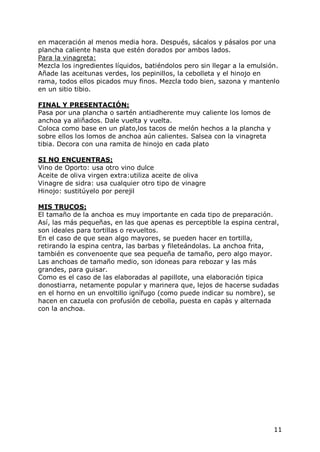 en maceración al menos media hora. Después, sácalos y pásalos por una
plancha caliente hasta que estén dorados por ambos lados.
Para la vinagreta:
Mezcla los ingredientes líquidos, batiéndolos pero sin llegar a la emulsión.
Añade las aceitunas verdes, los pepinillos, la cebolleta y el hinojo en
rama, todos ellos picados muy finos. Mezcla todo bien, sazona y mantenlo
en un sitio tibio.

FINAL Y PRESENTACIÓN:
Pasa por una plancha o sartén antiadherente muy caliente los lomos de
anchoa ya aliñados. Dale vuelta y vuelta.
Coloca como base en un plato,los tacos de melón hechos a la plancha y
sobre ellos los lomos de anchoa aún calientes. Salsea con la vinagreta
tibia. Decora con una ramita de hinojo en cada plato

SI NO ENCUENTRAS:
Vino de Oporto: usa otro vino dulce
Aceite de oliva virgen extra:utiliza aceite de oliva
Vinagre de sidra: usa cualquier otro tipo de vinagre
Hinojo: sustitúyelo por perejil

MIS TRUCOS:
El tamaño de la anchoa es muy importante en cada tipo de preparación.
Así, las más pequeñas, en las que apenas es perceptible la espina central,
son ideales para tortillas o revueltos.
En el caso de que sean algo mayores, se pueden hacer en tortilla,
retirando la espina centra, las barbas y fileteándolas. La anchoa frita,
también es convenoente que sea pequeña de tamaño, pero algo mayor.
Las anchoas de tamaño medio, son idoneas para rebozar y las más
grandes, para guisar.
Como es el caso de las elaboradas al papillote, una elaboración tipica
donostiarra, netamente popular y marinera que, lejos de hacerse sudadas
en el horno en un envoltillo ignífugo (como puede indicar su nombre), se
hacen en cazuela con profusión de cebolla, puesta en capàs y alternada
con la anchoa.




                                                                          11
 