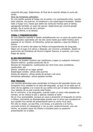 conjunto del jugo. Salpimenta. Al final de la cocción añade el zumo de
limón.
Para las hortalizas salteadas:
En una sartén puesta al fuego con el aceite y la mantequilla echa, cuando
este caliente, los puerros, la zanahoria y los espárragos troceados. Saltea
todo a fuego vivo, hasta que estén las verduras hechas pero al dente,
agregando también un poco de azúcar. Espolvorea por encima perejil
picado. Da el punto de sal y pimien-
ta (esta última, si se desea).

FINAL Y PRESENTACIÓN:
En una plancha caliente o sartén antiadherente con un poco de aceite dora
los lenguados sazonados por las dos caras hasta que estén hechos pero
jugosos en su intenor. Al retirarlos, quita las espinas y saca los filetes o
lomos.
Coloca en el centro del plato los filetes correspondientes de lenguado.
Napa con el jugo a la salvia y después, por encima y alrededor, dispón la
guarnición de hortalizas de forma irregular Decora, si quieres, con unas
hojas de salvia.

Si NO ENCUENTRAS
Chirlas: se pueden sustituir por mejillones o lapas (o cualquier molusco)
Sésamo blanco: puedes prescindir de él
Nueces de macadamia: sustitúyelas por otra fruto seco (avellanas,
cacahuetes, etc
Salvia: emplea en su lugar perejil
Espárragos verdes: utiliza sólo puerros
Aceite de sésamo: utiliza aceite de girasol o de oliva
Hortalizas salteadas: utiliza patatas cocidas

MIS TRUCOS:
Las normas generales para comprobar la frescura del pescado tienen una
excepción muy notable en el caso del lenguado, ya que no se sabe por el
color de las agallas o la viveza de sus ojillos sino por el tacto resbaladizo y
muy baboso de su piel cuando está fresco.
Por el contrario, a los lenguados, cuando están un poco más pasados de
tiempo, se les reseca la piel y apenas resbala al tacto
No es muy aconsejable, aunque se vaya a presentar el lenguado en lomos
o filetes, cocinarlos ya desespinados puesto que lo único que sucederá es
que quede muy bonito de presentación pero su carne muy seca.
Por ello es mejor, ya sea frito, a la brasa, a la plancha o al horno,
cocinarle entero sin desespinar y con su piel: posteriormente, una vez
hecho, se pueden sacar los filetes o trocearlo para su posterior
presentación en el plato.




                                                                           112
 