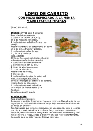 LOMO DE CABRITO
       CON MOJO ESPECIADO A LA MENTA
           Y MOLLEJAS SALTEADAS

(Maui) J.M. Arzak


INGREDIENTES para 4 personas
Para el cabrito macerado:
1 costillar de cabrito de 1,5 kg,
10 g de mostaza de hierbas,
2 cucharadas de cebollino fresco y de
perejil,
media cucharadita de cardamomo en polvo,
30 g de almendras muy picadas,
1 cucharada de salsa de soja,
5 g de sal y pimienta
Para la salsa:
600 g de huesos de cabrito (que habrán
sobrado después de deshuesarlo),
4 cucharadas de aceite de oliva,
3 dientes de ajo con su piel,
2 copas de vino blanco seco,
2 copas de vino tinto,
media copa de brandy,
1 dl de agua,
2 cucharaditas de salsa de soja y sal
Para las mollejas a la menta:
100 g de mollejas ide cabrito o de cordero,
medio diente de ajo picado,
6 cucharadas de aceite de oliva,
unas hojas de menta fresca y sal
Además:
Cebollino o perejil picado

ELABORACIÓN
Para el cabrito macerado:
Deshuesa el costillar (reserva los huesos y recortes) Maja el resto de los
ingredientes. Unta el cabrito en este mojo. Deja macerar durante un par
de horas en sitio frio
Pon los huesos que teniamos reservados en una cazuela, junto a los ajos
con piel y el aceite de oliva, y ponlos al fuego hasta que cojan color.
Después, retira los huesos. Desglasa la cazuela con el vino blanco y tinto.
Pon de nuevo al fuego, añade el brandy y el agua y reduce lentamente,
Agrega la salsa de soja y cuela. Reserva este jugo.


                                                                        113
 