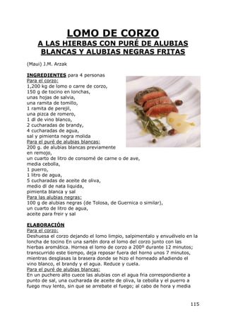 LOMO DE CORZO
    A LAS HIERBAS CON PURÉ DE ALUBIAS
     BLANCAS Y ALUBIAS NEGRAS FRITAS
(Maui) J.M. Arzak

INGREDIENTES para 4 personas
Para el corzo:
1,200 kg de lomo o carre de corzo,
150 g de tocino en lonchas,
unas hojas de salvia,
una ramita de tomillo,
1 ramita de perejil,
una pizca de romero,
1 dl de vino blanco,
2 cucharadas de brandy,
4 cucharadas de agua,
sal y pimienta negra molida
Para el puré de alubias blancas:
200 g. de alubias blancas previamente
en remojo,
un cuarto de litro de consomé de carne o de ave,
media cebolla,
1 puerro,
1 litro de agua,
5 cucharadas de aceite de oliva,
medio dl de nata liquida,
pimienta blanca y sal
Para las alubias negras:
100 g de alubias negras (de Tolosa, de Guernica o similar),
un cuarto de litro de agua,
aceite para freir y sal

ELABORACIÓN
Para el corzo:
Deshuesa el corzo dejando el lomo limpio, salpimentalo y envuélvelo en la
loncha de tocino En una sartén dora el lomo del corzo junto con las
hierbas aromática. Hornea el lomo de corzo a 200º durante 12 minutos;
transcurrido este tiempo, deja reposar fuera del horno unos 7 minutos,
mientras desglasas la brasera donde se hizo el horneado añadiendo el
vino blanco, el brandy y el agua. Reduce y cuela.
Para el puré de alubias blancas:
En un puchero alto cuece las alubias con el agua fria correspondiente a
punto de sal, una cucharada de aceite de oliva, la cebolla y el puerro a
fuego muy lento, sin que se arrebate el fuego; al cabo de hora y media


                                                                     115
 