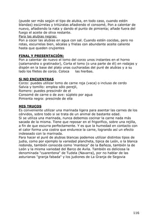 (puede ser más según el tipo de alubia, en todo caso, cuando estén
blandas) escúrrelas y tritúralas añadiendo el consomé, Pon a calentar de
nuevo, añadiendo la nata y dando el punto de pimienta; añade fuera del
fuego el aceite de oliva restante.
Para las alubias negras:
Pon a cocer las alubias en agua con sal. Cuando estén cocidas, pero no
rotas, escurrelas bien, sécalas y frielas con abundante aceite caliente
hasta que queden crujientes

FINAL Y PRESENTACIÓN:
Pon a calentar de nuevo el lomo del corzo unos instantes en el horno
(salamandra o gratinador), Corta el lomo (o una parte de él) en rodajas y
dispón en la base del plato unas cucharadas del puré de alubias y a su
lado los filetes de corzo. Coloca  las hierbas.

Si NO ENCUENTRAS
Corzo: puedes utilizar lomo de carne roja (vaca) o incluso de cerdo
Salvia y tomillo: emplea sólo perejil,
Romero: puedes prescindir de el
Consomé de carne o de ave: súplelo por agua
Pimienta negra: prescinde de ella

MIS TRUCOS
Es conveniente utilizar una marinada ligera para asentar las carnes de los
cérvidos, sobre todo si se trata de un animal de bastante edad.
Si se utiliza una marinada, nunca debemos cocinar la carne nada más
sacada de la misma. Tiene que reposar en el frigorifico, sobre una rejilla,
a fin de que escurra perfectamente. Y es que la humedad en contacto con
el calor forma una costra que endurece la carne, logrando así un efecto
indeseado con la marinada.
Para hacer el puré de alubias blancas podemos utilizar distintos tipos de
judia, como por ejemplo la variedad plancheta, tipica de León, o la blanca
redonda, también conocida como 'manteca" de la Bañeza, también la de
León y la misma variedad del Barco de Avila. También es deliciosa la
denominada "cuarentena" de Tudela (Navarra), por no hablar de las
asturianas "granja fabada" y los judiones de La Granja de Segovia




                                                                        116
 