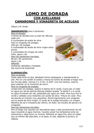LOMO DE DORADA
            CON AVELLANAS
    CAMARONES Y VINAGRETA DE ACELGAS
(Maui) J.M. Arzak

INGREDIENTES para 4 personas:
Para la dorada:
4 lomos de dorada (con su piel) de 180 grs,
cada uno
4 cucharadas de aceite de oliva
Para la vinagreta de acelgas:
200 grs. De acelgas
6 cucharadas de aceite de oliva virgen extra
picual.
2 cucharadas de vinagre de sidra
hielo, agua y sal.
Para los camarones hervidos:
80 grs. De camarones
agua y sal
Además:
Avellanas salteadas y tostadas
Sal marina de Guérande

ELABORACIÓN:
Para la dorada:
Corta cada lomo en dos, dándoles forma rectangular y manteniendo la
piel. Pon en una sartén el aceite y marca los lomos de dorada a fuego vivo
por los dos lados. Hornea 2 o 3 min. A 220º. Una vez hechos, reserva
para calentar en el momento de servir.
Para la vinagreta de acelgas:
Limpia bien las acelgas, separa lo blanco de lo verde. Cuece por un lado
en agua con sal las pencas blancas (deben quedar “al dente”) y lo verde
en agua hirviendo con sal, pasándolo por agua con hielo. Pica muy fino lo
verde y saltéalo unos instantes con aceite de oliva. Tritura sin colar. Pica
las pencas en trocitos muy pequeños. Monta ligeramente una vinagreta
con el aceite de oliva virgen, lo verde de la acelga triturado y el vinagre.
Rectifica de sal e incorpora por último, sin batir, los trocitos de penca a la
vinagreta.
Para los camarones hervidos:
Pon al fuego una cazuela con abundante agua y alta concentración de sal
(que recuerde al agua marina). Cuando surjan los borbotones echa los
camarones y deja hervir un minuto. Refresca en agua fría, pero sin dejar
que se enfríen del todo.Pele, si se desa, la cola, dejando la punta y la
cabeza.


                                                                          117
 