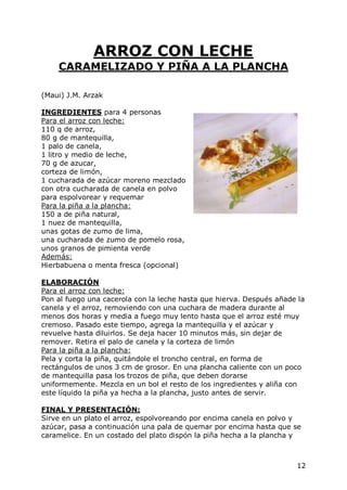 ARROZ CON LECHE
    CARAMELIZADO Y PIÑA A LA PLANCHA

(Maui) J.M. Arzak

INGREDIENTES para 4 personas
Para el arroz con leche:
110 q de arroz,
80 g de mantequilla,
1 palo de canela,
1 litro y medio de leche,
70 g de azucar,
corteza de limón,
1 cucharada de azúcar moreno mezclado
con otra cucharada de canela en polvo
para espolvorear y requemar
Para la piña a la plancha:
150 a de piña natural,
1 nuez de mantequilla,
unas gotas de zumo de lima,
una cucharada de zumo de pomelo rosa,
unos granos de pimienta verde
Además:
Hierbabuena o menta fresca (opcional)

ELABORACIÓN
Para el arroz con leche:
Pon al fuego una cacerola con la leche hasta que hierva. Después añade la
canela y el arroz, removiendo con una cuchara de madera durante al
menos dos horas y media a fuego muy lento hasta que el arroz esté muy
cremoso. Pasado este tiempo, agrega la mantequilla y el azúcar y
revuelve hasta diluirlos. Se deja hacer 10 minutos más, sin dejar de
remover. Retira el palo de canela y la corteza de limón
Para la piña a la plancha:
Pela y corta la piña, quitándole el troncho central, en forma de
rectángulos de unos 3 cm de grosor. En una plancha caliente con un poco
de mantequilla pasa los trozos de piña, que deben dorarse
uniformemente. Mezcla en un bol el resto de los ingredientes y aliña con
este líquido la piña ya hecha a la plancha, justo antes de servir.

FINAL Y PRESENTACIÓN:
Sirve en un plato el arroz, espolvoreando por encima canela en polvo y
azúcar, pasa a continuación una pala de quemar por encima hasta que se
caramelice. En un costado del plato dispón la piña hecha a la plancha y



                                                                      12
 