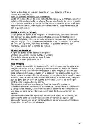 fuego y deja todo en infusion durante un rato, dejando enfriar a
temperatura ambiente.
Para las patatas panadera con manzanas:
Corta en rodajas finas, de igual tamaño, las patatas y la manzana una vez
peladas. Filetea la cebolla en juliana. Pon en una fuente de horno el aceite
con la patata manzana y cebolla debidamente sazonadas y cuece a fuego
medio durante unos 20 minutos aproximadamente. Espolvorea después
con el perejil picado

FINAL Y PRESENTACIÓN:
Da un golpe de horno a los magrets. A continuación, corta cada uno en
dos partes y de cada parte saca dos filetes gruesos. Colócalos en un
costado del plato y vierte a su lado, salseando también por encima del
magret, el jugo. En el otro costado deposita unas cucharadas de la salsa
de fruta de la pasión, poniendo a su lado las patatas panadera con
manzana. Decora con la ramita de romero.

Si NO ENCUENTRAS
Magret de pato: utiliza pechugas de pollo
Vinagre balsámico: emplea cualquier vinagre
Fruta de la pasión: usa en su lugar fresas
Romero: puedes prescindir de él

MIS TRUCOS
Es conveniente, no sólo por una cuestión estética, antes de introducir los
magrets al horno, dar a la parte grasa unos cortes en forma de rombos,
teniendo mucho cuidado de no traspasar la zona magra, ya que en ese
caso soltarían demasiados jugos en la cocción y se secarian los magrets.
No es muy aconsejable filetear el magret en escalopes finos y en forma de
abanico, aunque resulte más atractiva la presentación del plato, ya que lo
que se gana por un lado, en cuanto a presencia vistosa, se pierde por
contra en la jugosidad de su carne.
Si nos sobra confitura agridulce de fruta de la pasión podremos
conservarla en frascos de cristal esterilizados. Se deja enfriar la confitura
y se tapan los frascos, Es conveniente sellar este tipo de confituras con
una capa de cera para evitar que con el paso del tiempo mermen en
exceso.
Siempre que se elabore algún tipo de confitura, como en este caso, es
conveniente para su conservación que la proporción de azúcar sea
adecuada ya que éste es un conservante. Si es para consumo inmediato,
la cantidad de azúcar es irrelevante.




                                                                         120
 