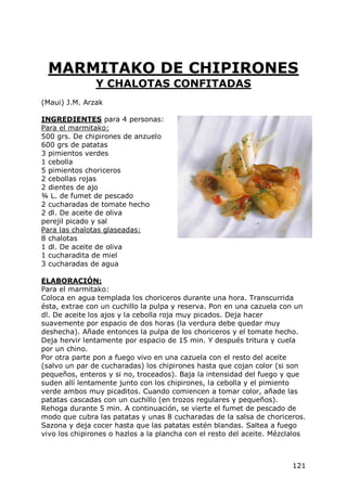 MARMITAKO DE CHIPIRONES
               Y CHALOTAS CONFITADAS
(Maui) J.M. Arzak

INGREDIENTES para 4 personas:
Para el marmitako:
500 grs. De chipirones de anzuelo
600 grs de patatas
3 pimientos verdes
1 cebolla
5 pimientos choriceros
2 cebollas rojas
2 dientes de ajo
¾ L. de fumet de pescado
2 cucharadas de tomate hecho
2 dl. De aceite de oliva
perejil picado y sal
Para las chalotas glaseadas:
8 chalotas
1 dl. De aceite de oliva
1 cucharadita de miel
3 cucharadas de agua

ELABORACIÓN:
Para el marmitako:
Coloca en agua templada los choriceros durante una hora. Transcurrida
ésta, extrae con un cuchillo la pulpa y reserva. Pon en una cazuela con un
dl. De aceite los ajos y la cebolla roja muy picados. Deja hacer
suavemente por espacio de dos horas (la verdura debe quedar muy
deshecha). Añade entonces la pulpa de los choriceros y el tomate hecho.
Deja hervir lentamente por espacio de 15 min. Y después tritura y cuela
por un chino.
Por otra parte pon a fuego vivo en una cazuela con el resto del aceite
(salvo un par de cucharadas) los chipirones hasta que cojan color (si son
pequeños, enteros y si no, troceados). Baja la intensidad del fuego y que
suden allí lentamente junto con los chipirones, la cebolla y el pimiento
verde ambos muy picaditos. Cuando comiencen a tomar color, añade las
patatas cascadas con un cuchillo (en trozos regulares y pequeños).
Rehoga durante 5 min. A continuación, se vierte el fumet de pescado de
modo que cubra las patatas y unas 8 cucharadas de la salsa de choriceros.
Sazona y deja cocer hasta que las patatas estén blandas. Saltea a fuego
vivo los chipirones o hazlos a la plancha con el resto del aceite. Mézclalos



                                                                        121
 