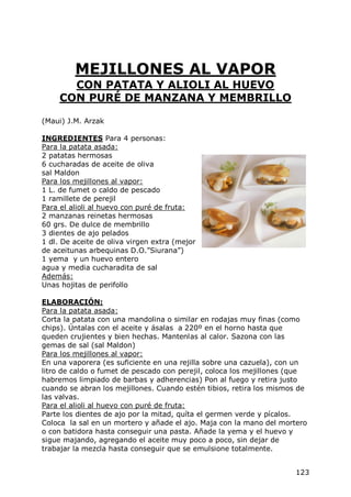 MEJILLONES AL VAPOR
       CON PATATA Y ALIOLI AL HUEVO
     CON PURÉ DE MANZANA Y MEMBRILLO

(Maui) J.M. Arzak

INGREDIENTES Para 4 personas:
Para la patata asada:
2 patatas hermosas
6 cucharadas de aceite de oliva
sal Maldon
Para los mejillones al vapor:
1 L. de fumet o caldo de pescado
1 ramillete de perejil
Para el alioli al huevo con puré de fruta:
2 manzanas reinetas hermosas
60 grs. De dulce de membrillo
3 dientes de ajo pelados
1 dl. De aceite de oliva virgen extra (mejor
de aceitunas arbequinas D.O.”Siurana”)
1 yema y un huevo entero
agua y media cucharadita de sal
Además:
Unas hojitas de perifollo

ELABORACIÓN:
Para la patata asada:
Corta la patata con una mandolina o similar en rodajas muy finas (como
chips). Úntalas con el aceite y ásalas a 220º en el horno hasta que
queden crujientes y bien hechas. Mantenlas al calor. Sazona con las
gemas de sal (sal Maldon)
Para los mejillones al vapor:
En una vaporera (es suficiente en una rejilla sobre una cazuela), con un
litro de caldo o fumet de pescado con perejil, coloca los mejillones (que
habremos limpiado de barbas y adherencias) Pon al fuego y retira justo
cuando se abran los mejillones. Cuando estén tibios, retira los mismos de
las valvas.
Para el alioli al huevo con puré de fruta:
Parte los dientes de ajo por la mitad, quíta el germen verde y pícalos.
Coloca la sal en un mortero y añade el ajo. Maja con la mano del mortero
o con batidora hasta conseguir una pasta. Añade la yema y el huevo y
sigue majando, agregando el aceite muy poco a poco, sin dejar de
trabajar la mezcla hasta conseguir que se emulsione totalmente.


                                                                     123
 