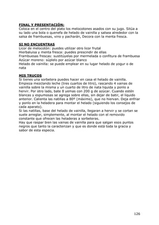 FINAL Y PRESENTACIÓN:
Coloca en el centro del plato los melocotones asados con su jugo. Sitúa a
su lado una bola o quenefa de helado de vainilla y salsea alrededor con la
salsa de frambuesas, vino y pacharán, Decora con la menta fresca.

SI NO ENCUENTRAS
Licor de melocotón: puedes utilizar otro licor frutal
Hierbaluisa y menta fresca: puedes prescindir de ellas
Frambuesas frescas: sustitúyelas por mermelada o confitura de frambuesa
Azúcar moreno: súplelo por azúcar blanco
Helado de vainilla: se puede emplear en su lugar helado de yogur o de
nata

MIS TRUCOS
Si tienes una sorbetera puedes hacer en casa el helado de vainilla.
Empieza mezclando leche (tres cuartos de litro), rascando 4 vainas de
vainilla sobre la misma y un cuarto de litro de nata liquida y ponlo a
hervir. Por otro lado, bate 8 yemas con 200 g de azúcar. Cuando estén
blancas y espumosas se agrega sobre ellas, sin dejar de batir, el liquido
anterior. Calienta las natillas a 80º (máximo), que no hiervan. Deja enfriar
y ponlo en la heladera para montar el helado (siguiendo los consejos de
cada aparato).
Si las natillas, base del helado de vainilla, llegaran a hervir y se cortan se
suele arreglar, simplemente, al montar el helado con el removido
constante que ofrecen las heladeras a sorbeteras.
Hay que raspar bien las vainas de vainilla para que salgan esos puntos
negros que tanto la caracterizan y que es donde está toda la gracia y
sabor de esta especia.




                                                                          126
 
