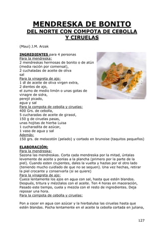 MENDRESKA DE BONITO
    DEL NORTE CON COMPOTA DE CEBOLLA
               Y CIRUELAS
(Maui) J.M. Arzak

INGREDIENTES para 4 personas
Para la mendreska:
2 mendreskas hermosas de bonito o de atún
(media ración por comensal),
2 cuchaladas de aceite de oliva
sal
Para la vinagreta de ajo:
1 dl de aceite de oliva virgen extra,
2 dientes de ajo,
el zumo de medio limón o unas gotas de
vinagre de sidra,
perejil picado,
agua y sal
Para la compota de cebolla y ciruelas:
400 Grs. de cebolla,
5 cucharadas de aceite de girasol,
150 g de ciruelas pasas,
unas hojitas de hierba Luisa
1 cucharadita de azúcar,
1 vaso de agua y sal
Además:
150 grs. de melocotón (pelado) y cortado en brunoise (taquitos pequeños)

ELABORACIÓN:
Para la mendreska:
Sazona las mendreskas. Corta cada mendreska por la mitad, úntalas
levemente de aceite y ponlas a la plancha (primero por la parte de la
piel). Cuando esten crujientes, dales la vuelta y hazlas por el otro lado
(teniendo mucho cuidlado de que no se sequen). Una vez hechas, retirar
la piel crocante y conservarla (si se quiere)
Para la vinagreta de ajo:
Cuece lentamente los ajos en agua con sal, hasta que estén blandos.
Después, tritura y mézclalos con el aceite. Ten 4 horas en maceración,
Pasado este tiempo, cuela y mezcla con el resto de ingredientes. Deja
reposar una hora.
Para la compota de cebolla y ciruelas:

Pon a cocer en agua con azúcar y la hierbalulsa las ciruelas hasta que
estén blandas. Pocha lentamente en el aceite la cebolla cortada en juliana,


                                                                       127
 
