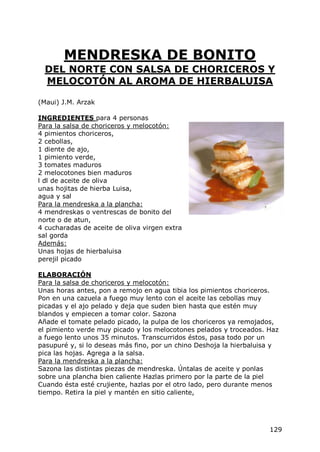 MENDRESKA DE BONITO
  DEL NORTE CON SALSA DE CHORICEROS Y
  MELOCOTÓN AL AROMA DE HIERBALUISA

(Maui) J.M. Arzak

INGREDIENTES para 4 personas
Para la salsa de choriceros y melocotón:
4 pimientos choriceros,
2 cebollas,
1 diente de ajo,
1 pimiento verde,
3 tomates maduros
2 melocotones bien maduros
l dl de aceite de oliva
unas hojitas de hierba Luisa,
agua y sal
Para la mendreska a la plancha:
4 mendreskas o ventrescas de bonito del
norte o de atun,
4 cucharadas de aceite de oliva virgen extra
sal gorda
Además:
Unas hojas de hierbaluisa
perejil picado

ELABORACIÓN
Para la salsa de choriceros y melocotón:
Unas horas antes, pon a remojo en agua tibia los pimientos choriceros.
Pon en una cazuela a fuego muy lento con el aceite las cebollas muy
picadas y el ajo pelado y deja que suden bien hasta que estén muy
blandos y empiecen a tomar color. Sazona
Añade el tomate pelado picado, la pulpa de los choriceros ya remojados,
el pimiento verde muy picado y los melocotones pelados y troceados. Haz
a fuego lento unos 35 minutos. Transcurridos éstos, pasa todo por un
pasupuré y, si lo deseas más fino, por un chino Deshoja la hierbaluisa y
pica las hojas. Agrega a la salsa.
Para la mendreska a la plancha:
Sazona las distintas piezas de mendreska. Úntalas de aceite y ponlas
sobre una plancha bien caliente Hazlas primero por la parte de la piel
Cuando ésta esté crujiente, hazlas por el otro lado, pero durante menos
tiempo. Retira la piel y mantén en sitio caliente,




                                                                     129
 