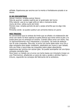 aliñada. Espolvorea por encima con la menta o hierbabuena picada si se
desea.

Si NO ENCUENTRAS
Azúcar moreno: emplea azúcar blanco
Pala de quemar: puedes suplirla por el gratinador del horno
Piña natural: usa en su lugar piña en lata o manzana ácida
Zumo de lima: utiliza zumo de limón
Pomelo rosa: emplea pomelo de piel y pulpa amarilla que es algo más
amargo
Pimienta verde: se puede sustituir por pimienta blanca en grano

MIS TRUCOS:
Es conveniente que la corteza de limón que se añade a la elaboración del
arroz con leche no lleve apenas la parte blanca que tiene entre la piel y la
pulpa para que no amargue al cocerla. Cuando sobra arroz con leche, hay
un aprovechamiento muy interesante y suculento. Se trata de elaborar
con él unas croquetas. Para ello, el arroz con leche debe estar muy frio y
algo compacto para poder moldearlo, pasándolo por huevo y pan rallado.
Una vez fritas y escurridas las croquetas sobre papel absorbente,
espolvorea por encima con azúcar glas. Se puedo acompañar de una típica
compota navideña tibia
Para hacer un helado con el arroz con leche basta con trituitarlo (mejor en
una Thermomix), añadiendo un poco de nata y jarabe o almibar ligero y
triturar, siguiendo los consejos del fabricante de la sorbetera.




                                                                         13
 