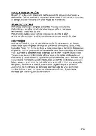 FINAL Y PRESENTACIÓN:
Dispón en la base del plato una cucharada de la salsa de choriceros y
melocotón. Coloca encima la mendreska en capas. Espolvorea por encima
el perejil picado y decora con unas hojas de hierbaluisa

SI NO ENCUENTRAS
Pimientos choriceros: emplea pimientos frescos o enlatados
Melocotones: emplea otra fruta albaricoque, piña o manzana
Hierbaluisa: prescinde de ella
Mendreska: puedes usar lomos o rodajas de bonito o atún
Aceite de oliva virgen: sustitúyelo simplemente por aceite de oliva

MIS TRUCOS
una salsa Vizcaina, que es esencialmente la de esta receta, en la que
intervienen casi obligatoriamente los pimientos choriceros secos, o las
llamadas ñoras (en forma de bola y más pequeñas, y también desecadas),
es preciso utilizar gran cantidad de cebolla para darle un toque más dulce
y as¡ suavizar la caracteristica aspereza que tienen los pimientos secos,
También me parece interesante utilizar para esta salsa, elaborada con
choriceros y cebolla blanca, igual cantidad de cebollas rojas. Resulta muy
suculenta la mendreska añadiéndole, bien un refrito tradicional, con ajos
fritos, vinagre y un poco de guindilla seca y perejil, o bien una vinagreta
templada, sin hervir el aceite, que es más digestiva que el primero.
Asimismo, la mendreska es deliciosa acompañada de unas quindillas
verdes dulces, o sea, no picantes, simplemente fritas, ligeramente
doradas por fuera y juqosas por dentro.




                                                                       130
 