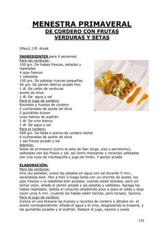MENESTRA PRIMAVERAL
               DE CORDERO CON FRUTAS
                  VERDURAS Y SETAS

(Maui) J.M. Arzak

INGREDIENTES para 4 personas:
Para las verduras:
150 grs. De habas frescas, peladas y
repeladas
4 ajos frescos
1 cebolleta
150 grs. De patatas nuevas pequeñas
40 grs. De jamón Ibérico picado fino
1 dl. De caldo de verduras
aceite de oliva
1 dl. De agua y sal
Para el jugo de cordero:
Recortes y huesos de cordero
2 cucharadas de aceite de oliva
2 guindillas dulces
unas hebras de azafrán
1 dl. De vino blanco
1 dl. De agua y sal
Para el cordero:
450 grs. De falda o pierna de cordero lechal
4 cucharadas de aceite de oliva
1 ajo fresco picado y sal
Además:
Setas de primavera (como la seta de San Jorge, sisa o perretxiko),
salteadas con ajo fresco y sal, así como manzanas y naranjas salteadas
con una nuez de mantequilla y jugo de limón. Y perejil picado

ELABORACIÓN:
Para las verduras:
Una vez peladas, cuece las patatas en agua con sal durante 5 min.,
secándolas bien. Pon a freír a fuego lento con un chorrito de aceite, los
ajos frescos y la cebolleta bien picados; cuando estén blandos, pero sin
tomar color, añade el jamón picado y las patatas y saltéalas. Agrega las
habas repeladas. Saltea el conjunto añadiendo poco a poco el caldo y deja
cocer unos 5 min. (cuando las habas estén tiernas, pero tersas). Sazona.
Para el jugo de cordero:
Coloca en una brasera los huesos y recortes de cordero y dóralos en el
aceite correspondiente. Añade el agua y el vino, desglasando la brasera, y
las guindillas picadas y el azafrán. Reduce el jugo, sazona y cuela.


                                                                      131
 