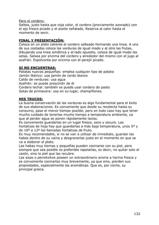 Para el cordero:
Saltea, justo hasta que coja color, el cordero (previamente azonado) con
el ajo fresco picado y el aceite señalado. Reserva al calor hasta el
momento de sevir.

FINAL Y PRESENTACIÓN:
Coloca en un plato caliente el cordero salteado formando una linea. A uno
de sus costados coloca las verduras de igual modo y al otro las frutas,
dibujando una linea simétrica y al lado opuesto, coloca de igual modo las
setas. Salsea por encima del cordero y alrededor del mismo con el jugo al
azafrán. Espolvoréa por encima con el perejil picado.

SI NO ENCUENTRAS:
Patatas nuevas pequeñas: emplea cualquier tipo de patata
Jamón Ibérico: usa jamón de cerdo blanco
Caldo de verduras: usa agua
Azafrán: se puede prescindir de él
Cordero lechal: también se puede usar cordero de pasto
Setas de primavera: usa en su lugar, champiñones.

MIS TRUCOS:
La buena conservación de las verduras es algo fundamental para el éxito
de sus elaboraciones. Es conveniente que desde su recolecta hasta su
consumo, pase el menor tiempo posible, pero en todo caso hay que tener
mucho cuidado de tenerlas mucho tiempo a temperatura ambiente, ya
que al perder agua se ponen rápidamente lacias.
Es conveniente guardarlas en un lugar fresco, seco y oscuro. Las
hortalizas de hoja hay que guardarlas a más baja temperatura, unos 5º y
de 10º a 12º las llamadas hortalizas de fruto.
Es muy recomendable, si no se van a utilizar de inmediato, guardar las
habas dentro de su vaina y desgranarlas justo en el momento en que se
va a elaborar el plato.
Las habas muy tiernas y pequeñas pueden cocinarse con su piel, pero
siempre que sea posible es preferible repelarlas, es decir, no quitar solo el
cazón, sino la piel que las recubre.
Las sisas o perretxikos poseen un extraordinario aroma a harina fresca y
es conveniente cocinarlos muy brevemente, ya que sino, pierden sus
propiedades, especialmente las aromáticas. Que es, por cierto, su
principal gracia.




                                                                         132
 