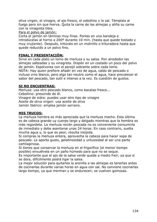 oliva virgen, el vinagre, el ajo fresco, el cebollino y la sal. Témplala al
fuego pero sin que hierva. Quita la carne de las almejas y aliña su carne
con la vinagreta tibia.
Para el polvo de jamón:
Corta el jamón en láminas muy finas. Ponlas en una bandeja e
introdúcelas al horno a 200º durante 10 min. (hasta que quede tostado y
muy crujiente). Después, tritúralo en un molinillo o trituradora hasta que
quede reducido a un polvo fino.

FINAL Y PRESENTACIÓN:
Sirve en cada plato un lomo de merluza y su salsa. Pon alrededor las
almejas salteadas y su vinagreta. Dispón en un costado un poco del polvo
de jamón. Espolvorea con el perejil sobrante sobre cada lomo.
NOTA: Hay quien prefiere añadir en vez de agua, caldo de pescado o
incluso vino blanco, pero algo tan neutro como el agua, hace prevalecer el
sabor del pescado, tan sutil e intenso a la vez. Es cuestión de gustos.

SI NO ENCUENTRAS:
Merluza: usa otro pescado blanco, como bacalao fresco...
Cebollino: prescinde de él.
Vinagre de sidra: puedes usar otro tipo de vinagre
Aceite de oliva virgen: usa aceite de oliva
Jamón Ibérico: emplea jamón serrano.

MIS TRUCOS:
La merluza hembra es más apreciada que la merluza macho. Esta última
es de cabeza grande uy cuerpo largo y delgado mientras que la hembra es
más regordeta. La merluza recién pescada no es conveniente consumirla
de inmediato y debe asentarse unas 24 horas. En caso contrario, suelta
mucha agua y, lo que es peor, resulta insípida.
Si compras la merluza entera, aprovecha la cabeza para hacer sopa de
pescado. Le aporta gusto, gelatinosidad y untuosidad al ser una parte
cartilaginosa.
Si tienes que conservar la merluza en el frigorífico (el menor tiempo
posible) envuélvela en un paño húmedo para que no se seque.
Es importante que el ajo de la salsa verde quede a medio freír, ya que si
se dora, difícilmente podrá ligar la salsa.
La mejor solución para quitarles la arenilla a las almejas es tenerlas antes
de cocinarlas durante varias horas en agua con sal. No conviene cocinarlas
largo tiempo, ya que merman y se endurecen; se vuelven gomosas.




                                                                        134
 