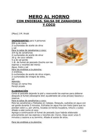 MERO AL HORNO
     CON ENDIBIAS, SALSA DE ZANAHORIA
                  Y COCO

(Maui) J.M. Arzak


INGREDIENTES para 4 personas
800 g de mero,
2 cucharadas de aceite de oliva
y sal
Para la salsa de zanahorias y coco:
3/4 kg de zanahorias
4 cucharadas de aceite de oliva
30 g. de coco rallado
5 g de sal gorda
1 dl. de fumet de pescado (hecho con las
espinas y recortes del mero)
Agua, hielo y sal
Para las endibias a la plancha:
2 endibias,
6 cucharadas de aceite de oliva virgen,
2 cucharadas de vinagre de sidra,
sal
Además:
Hinojo en rama frito
Perejil picado

ELABORACIÓN
Corta el pescado dejando la piel y reservando las espinas para elaborar
después el fumet (desespina bien ayudándote de unas pinzas) Sazona y
reserva.
Para la salsa de zanahorias y coco:
Pela las zanahorias y filetealas en rodajas. Después, cuécelas en agua con
sal gorda durante 5 minutos. Enfrialas en agua fria con hielo (para que no
pierdan color) y, por ultimo, licúalas (si tienes licuadora, tritura y cuela)
Añade a este zumo el coco
Agrega a continuación el fumet de pescado (que habrás elaborado
previamente con las espinas y recortes de¡ mero). Deja cocer unos 5
minutos y sazona a su termino. Añade el aceite de oliva.

Para las endibias a la plancha:



                                                                         135
 