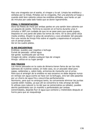 Haz una vinagreta con el aceite, el vinagre y la sal. Limpia las endibias y
córtalas por la mitad, Pintalas con la vinagreta, Pon una plancha al fuego y
cuando esté bien caliente coloca las endibias aliñadas, que harás un par
de minutos por cada lado hasta que se doren ligeramente.

FINAL Y PRESENTACIÓN:
Dora los filetes de mero por ambas partes en una sartén bien caliente con
un poquito de aceite. Termina la cocción en el horno durante unos 4
minutos a 180º,con cuidado de que no se pase para que quede jugoso.
Deposita en una parte del plato los lomos de mero. En la otra parte sitúa
media endibia. Dispón la salsa de zanahoria y coco alrededor del pescado
Pon una ramita de hinojo frito sobre el cogollo y espolvorea el conjunto
con el perejil picado
Así en los cuatro platos.

Si NO ENCUENTRAS
Endibias: puedes usar cogollos o lechuga
Fumet de pescado: utiliza agua
Sal gorda: sustitúyela por sal fina
Vinagre de sidra: emplea cualquier tipo de vinagre
Hinojo: utiliza en su lugar perejil

MIS TRUCOS
Los meros pescados en la costa de Almeria tienen fama de ser los más
sabrosos de nuestras costas; en todo caso, es un pescado ideal para
sopas, calderetas y, sobre todo, armoniza de maravilla con el arroz.
Para que el amargor de la endibia no sea excesivo no debe dejarse nunca
en remojo con agua (como se hace con la lechuga), sino tan sólo pasarlas
por un chorro de agua fría y escurrirlas perfectamente.
Asimismo, para que no amargue tanto, es conveniente eliminar las puntas
cuando estén rizadas, ya que allí se concentra lo más amargo de todo
Si utilizas coco natural (y no del que se comercializa ya rallado), puedes
abrirlo partiéndolo con un martillo o perforándolo por ambas
extremidades, dejando fluir el agua que contiene y metiéndolo después al
horno para que se resquebraje




                                                                        136
 