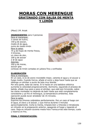 MORAS CON MERENGUE
        GRATINADO CON SALSA DE MENTA
                  Y LIMÓN


(Maui) J.M. Arzak

INGREDIENTES para 4 personas
Para el merengue:
3 claras de huevo,
150 g de azúcar,
medio dl de agua,
zumo de medio limón
Para la salsa:
75 g de hojas de menta fresca,
3 limones,
un clavo de olor,
100 g de azúcar
2 dl de agua
Además:
200 g de moras,
azúcar glas
cortezas de limón cortadas en jullana fina y confitadas

ELABORACIÓN
Para el merengue:
En un cazo, si es de acero inoxidable mejor, calienta el agua y el azucar a
fuego medio. Cuando hierva, añade el zumo y deja hacer hasta que se
obtenga un almibar a punto de bola muy blanda.
Por otra parte, bate las claras. Si lo haces en una batidora eléctrica
aumenta la velocidad progresivamente. Asimismo, siguiendo el proceso de
batido, añade muy poco a poco el almibar, que esté aún hirviendo, sobre
las claras montadas no dejando de batir hasta que esté completamente
consistente y ya frio el merengue, (a temperatura ambiente). Esta
operación puede durar alrededor de 15 minutos.
Para la salsa:
Exprime los limones colándolos perfectamente. Pon un cazo al fuego con
el agua, el clavo y el azúcar, y que hierva durante 5 minutos
aproximadamente. Corta la menta, limpiala bien y tritúrala e introdúcela
en infusión en la preparación anterior, apagando el fuego y tapando el
cazo. Deja en infusión durante media hora Transcurrido este tiempo, cuela
y reserva en frio.

FINAL Y PRESENTACIÓN:


                                                                       139
 