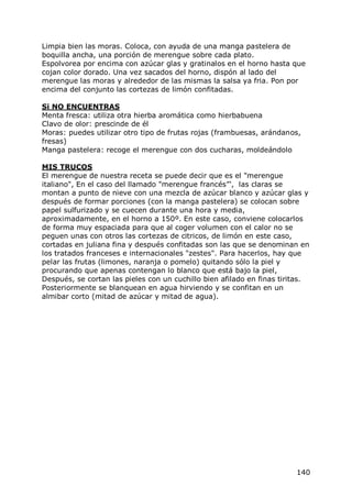 Limpia bien las moras. Coloca, con ayuda de una manga pastelera de
boquilla ancha, una porción de merengue sobre cada plato.
Espolvorea por encima con azúcar glas y gratinalos en el horno hasta que
cojan color dorado. Una vez sacados del horno, dispón al lado del
merengue las moras y alrededor de las mismas la salsa ya fria. Pon por
encima del conjunto las cortezas de limón confitadas.

Si NO ENCUENTRAS
Menta fresca: utiliza otra hierba aromática como hierbabuena
Clavo de olor: prescinde de él
Moras: puedes utilizar otro tipo de frutas rojas (frambuesas, arándanos,
fresas)
Manga pastelera: recoge el merengue con dos cucharas, moldeándolo

MIS TRUCOS
El merengue de nuestra receta se puede decir que es el "merengue
italiano", En el caso del llamado "merengue francés”', las claras se
montan a punto de nieve con una mezcla de azúcar blanco y azúcar glas y
después de formar porciones (con la manga pastelera) se colocan sobre
papel sulfurizado y se cuecen durante una hora y media,
aproximadamente, en el horno a 150º. En este caso, conviene colocarlos
de forma muy espaciada para que al coger volumen con el calor no se
peguen unas con otros las cortezas de citricos, de limón en este caso,
cortadas en juliana fina y después confitadas son las que se denominan en
los tratados franceses e internacionales "zestes". Para hacerlos, hay que
pelar las frutas (limones, naranja o pomelo) quitando sólo la piel y
procurando que apenas contengan lo blanco que está bajo la piel,
Después, se cortan las pieles con un cuchillo bien afilado en finas tiritas.
Posteriormente se blanquean en agua hirviendo y se confitan en un
almibar corto (mitad de azúcar y mitad de agua).




                                                                        140
 