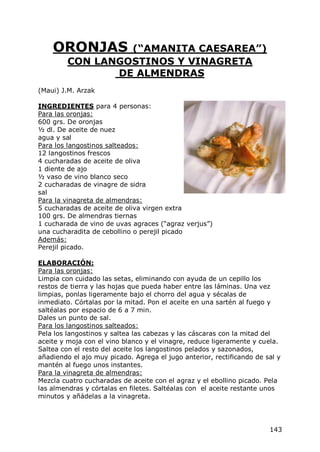 ORONJAS       (“AMANITA CAESAREA”)
         CON LANGOSTINOS Y VINAGRETA
                DE ALMENDRAS
(Maui) J.M. Arzak

INGREDIENTES para 4 personas:
Para las oronjas:
600 grs. De oronjas
½ dl. De aceite de nuez
agua y sal
Para los langostinos salteados:
12 langostinos frescos
4 cucharadas de aceite de oliva
1 diente de ajo
½ vaso de vino blanco seco
2 cucharadas de vinagre de sidra
sal
Para la vinagreta de almendras:
5 cucharadas de aceite de oliva virgen extra
100 grs. De almendras tiernas
1 cucharada de vino de uvas agraces (“agraz verjus”)
una cucharadita de cebollino o perejil picado
Además:
Perejil picado.

ELABORACIÓN:
Para las oronjas:
Limpia con cuidado las setas, eliminando con ayuda de un cepillo los
restos de tierra y las hojas que pueda haber entre las láminas. Una vez
limpias, ponlas ligeramente bajo el chorro del agua y sécalas de
inmediato. Córtalas por la mitad. Pon el aceite en una sartén al fuego y
saltéalas por espacio de 6 a 7 min.
Dales un punto de sal.
Para los langostinos salteados:
Pela los langostinos y saltea las cabezas y las cáscaras con la mitad del
aceite y moja con el vino blanco y el vinagre, reduce ligeramente y cuela.
Saltea con el resto del aceite los langostinos pelados y sazonados,
añadiendo el ajo muy picado. Agrega el jugo anterior, rectificando de sal y
mantén al fuego unos instantes.
Para la vinagreta de almendras:
Mezcla cuatro cucharadas de aceite con el agraz y el ebollino picado. Pela
las almendras y córtalas en filetes. Saltéalas con el aceite restante unos
minutos y añádelas a la vinagreta.




                                                                       143
 