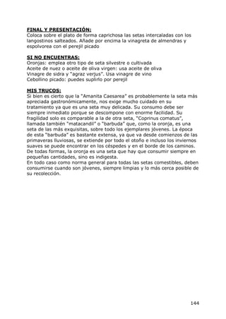 FINAL Y PRESENTACIÓN:
Coloca sobre el plato de forma caprichosa las setas intercaladas con los
langostinos salteados. Añade por encima la vinagreta de almendras y
espolvorea con el perejil picado

SI NO ENCUENTRAS:
Oronjas: emplea otro tipo de seta silvestre o cultivada
Aceite de nuez o aceite de oliva virgen: usa aceite de oliva
Vinagre de sidra y “agraz verjus”. Usa vinagre de vino
Cebollino picado: puedes suplirlo por perejil

MIS TRUCOS:
Si bien es cierto que la “Amanita Caesarea” es probablemente la seta más
apreciada gastronómicamente, nos exige mucho cuidado en su
tratamiento ya que es una seta muy delicada. Su consumo debe ser
siempre inmediato porque se descompone con enorme facilidad. Su
fragilidad solo es comparable a la de otra seta, “Coprinus comatus”,
llamada también “matacandil” o “barbuda” que, como la oronja, es una
seta de las más exquisitas, sobre todo los ejemplares jóvenes. La época
de esta “barbuda” es bastante extensa, ya que va desde comienzos de las
primaveras lluviosas, se extiende por todo el otoño e incluso los inviernos
suaves se puede encontrar en los céspedes y en el borde de los caminos.
De todas formas, la oronja es una seta que hay que consumir siempre en
pequeñas cantidades, sino es indigesta.
En todo caso como norma general para todas las setas comestibles, deben
consumirse cuando son jóvenes, siempre limpias y lo más cerca posible de
su recolección.




                                                                       144
 