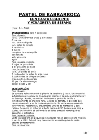 PASTEL DE KABRARROCA
                CON PASTA CRUJIENTE
               Y VINAGRETA DE SÉSAMO
(Maui) J.M. Arzak

INGREDIENTES para 4 personas:
Para el pastel:
½ KG. De kabrarroca cruda y sin cabeza
8 huevos
¼ L. de nata líquida
¼ L. salsa de tomate
1 zanahoria
1 puerro
una pizca de mantequilla
pan rallado
sal y pimienta
agua
Para la pasta crujiente:
2 hojas de pasta brik
1 dl. De aceite de nuez
para la vinagreta:
½ dl. De aceite de oliva
2 cucharadas de salsa de soja china
3 cucharadas de vinagre de Jerez
el zumo de media naraja
20 grs. De sésamo negro
perejil picado y sal

ELABORACIÓN:
Para el pastel:
Se cuece la kabrarroca con el puerro, la zanahoria y la sal. Una vez esté
suficientemente cocida, se le quitan las espinas y la piel, se desmenuza y
se desmiga. Aparte, se montan los huevos a punto de tortilla e
inmediatamente se añade la nata, la salsa de tomate, el pescado que
hemos reservado y se da punto de pimienta. Se vierte en un molde de
litro y medio, rectangular, previamente untado de manteuilla y pan
rallado. Se cuece en el horno al baño maría a 225º durante una hora y
cuarto. Una vez frío, se desmolda y se corta entrozos rectangulares
pequeños y estrechos.
Para la pasta crujiente:
Corta la pasta brik en pequeños rectángulos Pon el aceite en una freidora
o sartén a 180º. Fríe allí muy brevemente los rectángulos de pasta.
Escurre perfectamente.
Para la vinagreta:


                                                                       149
 