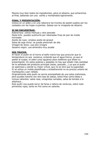 Mezcla muy bien todos los ingredientes, salvo el sésamo, que echaremos
al final, batiendo con una varilla y montándola ligeramente.

FINAL Y PRESENTACIÓN:
Coloca en un plato o en una rabanera los trocitos de pastel sujetos por los
costados con las hojas crujientes. Salsea con la vinagreta de sésamo.

SI NO ENCUENTRAS:
Kabrarroca: utiliza merluza u otro pescado
Pasta brik: puedes sustituirla por rebanadas finas de pan de molde
horneado
Aceite de nuez: emplea aceite de girasol
Salsa de soja china: se puede prescindir de ella
Vinagre de Jerez: usa otro vinagre
Sesamo negro: usa almendra muy picada

MIS TRUCOS.
Al hacer el pudin en el horno al baño maría hay que procurar que la
temperatura no sea excesiva, evitando que el agua hierva, ya que al
pastel al cuajar, le salen unos agujeros poco estéticos que afean su
presentación. En estos púdines y pasteles no hay que añadir más cantidad
de la señalada del producto principal (setas, pescado...) ya que el pudin
se apelmaza y pierde su mejor virtud, que no es otra que la jugosidad.
Si se utiliza un molde plastificado y antiadherente no es preciso untarlo de
mantequilla y pan rallado.
Originalmente este pudin se servía acompañado de una salsa mahonesa,
pero puedes hacerlo con otro tipo de salsas, tanto frías como tibias e
incluso calientes: salsa rosa, vinagretas variadas, salsa de tomate a la
albahaca...
Este pudin nos puede servir de farsa o relleno de verduras, sobre todo
pimientos rojos, tanto en frío como en caliente.




                                                                        150
 