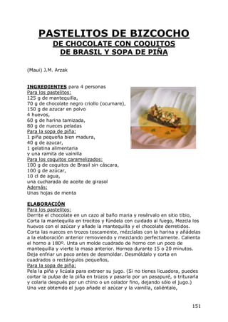 PASTELITOS DE BIZCOCHO
           DE CHOCOLATE CON COQUITOS
            DE BRASIL Y SOPA DE PIÑA

(Maui) J.M. Arzak


INGREDIENTES para 4 personas
Para los pastelitos:
125 g de mantequilla,
70 g de chocolate negro criollo (ocumare),
150 g de azucar en polvo
4 huevos,
60 g de harina tamizada,
80 g de nueces peladas
Para la sopa de piña:
1 piña pequeña bien madura,
40 g de azucar,
1 gelatina alimentaria
y una ramita de vainilla
Para los coquitos caramelizados:
100 g de coquitos de Brasil sin cáscara,
100 g de azúcar,
10 cl de agua,
una cucharada de aceite de girasol
Además:
Unas hojas de menta

ELABORACIÓN
Para los pastelitos:
Derrite el chocolate en un cazo al baño maria y resérvalo en sitio tibio,
Corta la mantequilla en trocitos y fúndela con cuidado al fuego, Mezcla los
huevos con el azúcar y añade la mantequilla y el chocolate derretidos.
Corta las nueces en trozos toscamente, mézclalas con la harina y añádelas
a la elaboración anterior removiendo y mezclando perfectamente. Calienta
el horno a 180º. Unta un molde cuadrado de horno con un poco de
mantequilla y vierte la masa anterior. Hornea durante 15 o 20 minutos.
Deja enfriar un poco antes de desmoldar. Desmóldalo y corta en
cuadrados o rectángulos pequeños,
Para la sopa de piña:
Pela la piña y licúala para extraer su jugo. (Si no tienes licuadora, puedes
cortar la pulpa de la piña en trozos y pasarla por un pasapuré, o triturarla
y colarla después por un chino o un colador fino, dejando sólo el jugo.)
Una vez obtenido el jugo añade el azúcar y la vainilla, caliéntalo,


                                                                        151
 