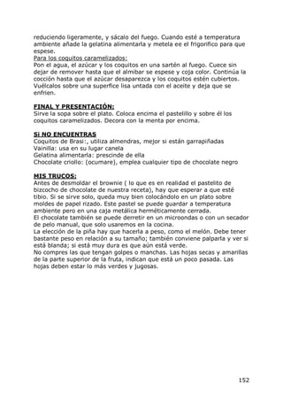 reduciendo ligeramente, y sácalo del fuego. Cuando esté a temperatura
ambiente añade la gelatina alimentarla y metela ee el frigorifico para que
espese.
Para los coquitos caramelizados:
Pon el agua, el azúcar y los coquitos en una sartén al fuego. Cuece sin
dejar de remover hasta que el almibar se espese y coja color. Continúa la
cocción hasta que el azúcar desaparezca y los coquitos estén cubiertos.
Vuélcalos sobre una superfice lisa untada con el aceite y deja que se
enfrien.

FINAL Y PRESENTACIÓN:
Sirve la sopa sobre el plato. Coloca encima el pastelillo y sobre él los
coquitos caramelizados. Decora con la menta por encima.

Si NO ENCUENTRAS
Coquitos de Brasi:, utiliza almendras, mejor si están garrapiñadas
Vainilla: usa en su lugar canela
Gelatina alimentarla: prescinde de ella
Chocolate criollo: (ocumare), emplea cualquier tipo de chocolate negro

MIS TRUCOS:
Antes de desmoldar el brownie ( lo que es en realidad el pastelito de
bizcocho de chocolate de nuestra receta), hay que esperar a que esté
tibio. Si se sirve solo, queda muy bien colocándolo en un plato sobre
moldes de papel rizado. Este pastel se puede guardar a temperatura
ambiente pero en una caja metálica herméticamente cerrada.
El chocolate también se puede derretir en un microondas o con un secador
de pelo manual, que solo usaremos en la cocina.
La elección de la piña hay que hacerla a peso, como el melón. Debe tener
bastante peso en relación a su tamaño; también conviene palparla y ver si
está blanda; si está muy dura es que aún está verde.
No compres las que tengan golpes o manchas. Las hojas secas y amarillas
de la parte superior de la fruta, indican que está un poco pasada. Las
hojas deben estar lo más verdes y jugosas.




                                                                           152
 