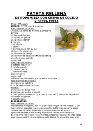 PATATA RELLENA
   DE ROPA VIEJA CON CREMA DE COCIDO
             Y BERZA FRITA
(Maui) J.M. Arzak
INGREDIENTES para 4 personas:
Para la crema de cocido:
700 grs. De carne de morcillo o jarrete de
ternera
un hueso de ternera
un cuarto de gallina
una punta de jamón
2 puerros
1 zanahoria
1 cebolla
4 dientes de ajo con su piel
180 grs. De garbanzos
un ramillete de perejil
una cucharada de jugo de trufa (opcional)
unas hebras de azafrán
agua y sal
Para la patata rellena:
8 patatas pequeñas
1 cebolla grande
1 pimiento verde
2 huevos batidos
aceite de oliva
agua y sal
así como la carne cocida que tenemos reservada.
Para el aceite de cebollino:
Un manojo de cebollino
1 dl. De aceite de oliva virgen
Además:
Unas hojas de berza frita
Unas hojas de eneldo o perejil
Y unos garbanzos cocidos (que hemos reservado) y después fritos hasta
que estén crujientes
Y perejil picado.
ELABORACIÓN:
Para la crema de cocido:
Previamente remojados, pon los grabanzos (mejor en una redecilla), con
las verduras, especias y carnes en una olla, cubierto de agua y a cocer
durante unas tres horas (en olla a presión se reduce el tiempo
aproximádamente a a la mitad). Espuma al comienzo de la cocción.
Sazona. Una vez cocidos los garbanzos, colócalos (reservando unos pocos
para la guarnición) en una batidora-calentadora (o se pueden ocer unos


                                                                    153
 