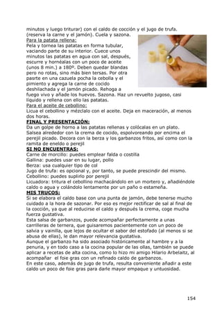 minutos y luego triturar) con el caldo de cocción y el jugo de trufa.
(reserva la carne y el jamón). Cuela y sazona.
Para la patata rellena:
Pela y tornea las patatas en forma tubular,
vaciando parte de su interior. Cuece unos
minutos las patatas en agua con sal, después,
escurre y hornéalas con un poco de aceite
(unos 8 min.) a 180º. Deben quedar blandas
pero no rotas, sino más bien tersas. Por otra
pasrte en una cazuela pocha la cebolla y el
pimiento y agrega la carne de cocido
deshilachada y el jamón picado. Rehoga a
fuego vivo y añade los huevos. Sazona. Haz un revuelto jugoso, casi
líquido y rellena con ello las patatas.
Para el aceite de cebollino:
Licua el cebollino y mézclalo con el aceite. Deja en maceración, al menos
dos horas.
FINAL Y PRESENTACIÓN:
Da un golpe de horno a las patatas rellenas y colócalas en un plato.
Salsea alrededor con la crema de cocido, espolvoreando por encima el
perejil picado. Decora con la berza y los garbanzos fritos, así como con la
ramita de eneldo o perejil
SI NO ENCUENTRAS:
Carne de morcillo: puedes emplear falda o costilla
Gallina: puedes usar en su lugar, pollo
Berza: usa cualquier tipo de col
Jugo de trufa: es opcional y, por tanto, se puede prescindir del mismo.
Cebollino: puedes suplirlo por perejil
Licuadora: tritura el cebollino machacándolo en un mortero y, añadiéndole
caldo o agua y colándolo lentamente por un paño o estameña.
MIS TRUCOS:
Si se elabora el caldo base con una punta de jamón, debe tenerse mucho
cuidado a la hora de sazonar. Por eso es mejor rectificar de sal al final de
la cocción, ya que al reducirse el caldo y después la crema, coge mucha
fuerza gustativa.
Esta salsa de garbanzos, puede acompañar perfectamente a unas
carrilleras de ternera, que guisaremos pacientemente con un poco de
salvia y vainilla, que lejos de ocultar el sabor del estofado (al menos si se
abusa de ellas), le dan mayor relevancia gustativa.
Aunque el garbanzo ha sido asociado históricamente al hambre y a la
penuria, y en todo caso a la cocina popular de las ollas, también se puede
aplicar a recetas de alta cocina, como lo hizo mi amigo Hilario Arbelaitz, al
acompañar el foie gras con un refinado caldo de garbanzos.
En este caso, además de jugo de trufa, resulta conveniente añadir a este
caldo un poco de foie gras para darle mayor empaque y untuosidad.




                                                                         154
 