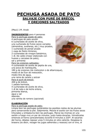PECHUGA ASADA DE PATO
           SALVAJE CON PURÉ DE BRÉCOL
              Y OREJONES SALTEADOS

(Maui) J.M. Arzak

INGREDIENTES para 4 personas
Para la pechuga asada de pato:
4 pechugas de pato azulón
6 cucharadas de aceite de oliva,
una cucharada de frutos secos variados
(almendras, avellanas, etc.) muy picados,
1 cucharada de perejil picado
1 copa de Pedro Ximenez,
2 cucharadas de vinagre balsámico,
1 dl. De caldo (mejor elaborado con
huesos y carcases de pato),
sal y pimienta
Para los orejones salteados:
4 cucharadas de aceite de pepita de uva,
una pizca de mantequilla,
180 g de orejones (de melocoton o de albaricoque),
medio dl de licor de melocotón,
medio litro de agua,
una rama de canela y azúcar
Para el puré de brecol:
200 g de brécol,
1 patata hermosa,
4 cucharadas de aceite de oliva,
1 dl de nata o de leche entera,
pimienta blanca,
agua y sal
Además:
una ramita de romero (opcional)

ELABORACIÓN
Para la pechuga asada de pato:
Limpia bien las pechugas quitándoles los posibles restos de las plumas
pero conservando la piel. Salpimenta. Mezcla el aceite con los frutos secos
triturados y embadurna bien las pechugas. Marca las mismas en una
sartén a fuego vivo un par de minutos, justo hasta dorarlas. Introdúcelas
entonces al horno (precalentado) durante 8 minutos a 220º. Al sacarlas
del horno, déjalas reposar unos 5 minutos en sitio caliente. Desglasa la
brasera (es decir, recoger los jugos adheridos y resecos) con el vino, el


                                                                       155
 