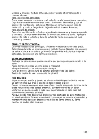 vinagre y el caldo. Reduce al fuego, cuela y añade el perejil picado y
reserva al calor
Para los orejones salteados:
Pon a cocer en agua con azúcar y el palo de canela los orejones troceados.
Deja hacer suavemente durante unos 15 minutos. Escúrrelos y con el
aceite y la mantequilla, saltéalos. Flambea el conjunto con el licor de
melocotón y ponlo a fuego lento dejando reducir a seco. Reserva.
Para el puré de brecol:
Cuece los ramilletes de brécol en agua hirviendo con sal y la patata pelada
y troceada. Cuando esten blandas las hortalizas, tritura y cuela. Agrega el
aceite y la nata o la leche y bate lo suficiente hasta que quede el puré
cremoso y untuoso

FINAL Y PRESENTACIÓN:
Una vez reposadas las pechugas, trocealas y depositalas en cada plato.
Caliéntalas durante un momento en el grill del horno. Napalas con un poco
de salsa. Coloca a su lado la guarnición de puré de brécol y los orejones
salteados. Decora con una ramita de romero,

Si NO ENCUENTRAS
Pechuga de pato azulón: puedes suplirla por pechuga de pato común o de
pollo
Pedro Ximénez: utiliza un vino dulce o moscatel
Vinagre balsámico: se sustituye por vinagre
Puré de brécol: utiliza puré de patatas preelaborado (de sobre)
Aceite de pepita de uva: usa aceite de girasol

MIS TRUCOS
El pato salvaje, azulón y joven, es el más valorado gastronómica mente.
Es conveniente que tras el asado se deje reposar el pato.
Con el reposo se consigue algo muy eficaz: que la sangre del interior de la
pieza refluya hacia las partes externas, quedando todo de un color
uniforme, es decir, rosado o más rojo, dependiendo en este caso del
punto de cocción dado al asado.
Aunque quede más decorativo presentar las pechugas de pato fileteadas
en escalopes finos formando un abanico, es mejor en cuanto a jugosidad y
mantenimiento del calor presentar la pieza de carne entera o, como
mucho, en cortes algo gruesos.




                                                                       156
 