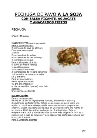 PECHUGA DE PAVO A LA SOJA
          CON SALSA PICANTE, AGUACATE
              Y ANACARDOS FRITOS

PECHUGA

(Maui) J.M. Arzak


INGREDIENTES para 4 personas:
Para el pavo con soja:
2 pechugas de pavo de 200 grs.
Cada una, con su piel
1 limón
2 cucharaditas de azúcar
4 cucharaditas de salsa de soja
4 cucharadas de agua
Para la vinagreta picante:
El zumo de media naranja
1 guindilla picante
2 cucharadas de aceite
2 cucharaditas de vinagre balsámico
1 d. de caldo de carne o de pollo
sal y pimienta
Para las guarniciones:
Medio aguacate pelado
40 grs. De anacardos
aceite de semillas (girasol) para freír.
Además:
Unas ramitas de tomillo

ELABORACIÓN:
Para el pavo con soja:
Mezcla en un bol los ingredientes líquidos, añadiendo el azúcar y
disolviéndolo perfectamente. Coloca las pechugas de pavo sobre una
rejilla con una fuente debajo y rocía varias veces con la preparación
anterior. Dispón las pechugas de pavo en una rejilla sobre una fuente en
un horno a 220º; ten así las pechugas de 7 a 8 minutos. Baja la
temperatura a 190º y mantenlas unos 20 min. Más. Mójalas al final de la
cocción con el jugo de la fuente y deja reposar las pechugas, ya fuera del
horno, de 7 a 8 min.
Para la vinagreta picante:




                                                                       157
 