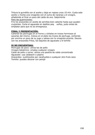 Tritura la guindilla con el aceite y deja en reposo unos 10 min. Cuela este
aceite y monta una vinagreta con el zumo de naranja y el vinagre,
añadiendo al final un poco del caldo de ave. Salpimenta
Para las guarniciones:
Frie los anacardos en aceite de semillas bien caliente hasta que queden
crujientes. Corta el aguacate en daditos peq ueños, justo antes de
emplatar para que no se ennegrezca.

FINAL Y PRESENTACIÓN:
Calienta las pechugas en el horno y córtalas en trozos hermosos al
sacarlas del mismo. Coloca en el plato los trozos de pechuga, vertiendo
por encima un poco de su jugo y salsea con la vinagreta picante. Decora
con los anacardos fritos, los taquitos de aguacate y el tomillo

SI NO ENCUENTRAS:
Pechugas de pavo: utiliza las de pollo
Vinagre balsámico: emplea cualquier vinagre
Caldo de pollo o carne: utiliza una pastilla de caldo concentrado
Aguacate: usa calabacín o pepino
Anacardos: sustitúyelos por cacahuetes o cualquier otro fruto seco
Tomillo: puedes decorar con perejil




                                                                        158
 