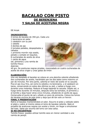 BACALAO CON PISTO
                  DE BERENJENA
            Y SALSA DE ACEITUNA NEGRA

DE Arzak

INGREDIENTES:
4 lomos de bacalao de 350 grs. Cada uno
1 berenjena sin pelar
1 calabacín con su piel
1 cebolla
3 dientes de ajo
2 tomates pelados, despepitados y
rallados
1 pimiento morrón rojo asado,
pelado y cortado en taquitos.
8 cucharadas de aceite de oliva
1 cacito de agua
sal, pimienta y una ramita de
tomillo fresco
Además:
40 grs. De aceitunas negras picadas, maceradads en cuatro cucharadas de
aceite de oliva virgen y unas gotas de limón

ELABORACIÓN:
Una vez desalado el bacalao se coloca en una plancha caliente añadiendo
dos cucharadas de aceite, haciéndolo por los dos lados como máximo un
par de minutos. Por otra parte, calienta el resto del aceite en la cazuela.
Pica el ajo muy fino, así como la cebolla y la berenjena, y el calabacín en
tacos, conservando en estos dos últimos su piel, y saltea a fuego vivo
durante unos instantes. Reduce el fuego tapando la cazuela. Déjalo así, a
fuego lento durante 10 minutos, después echa los tomates, el pimiento y
el tomillo y deja hacer otros cinco minutos, añadiendo el cacillo de agua.
Comprueba el punto de sal y añade un poco de pimienta. Coloca los lomos
de bacalao encima de este pisto y deja que dé tan solo un hervor.
FINAL Y PRESENTACIÓN:
Retira el bacalao manteniéndolo al calor. Escurre el pisto y colócalo sobre
el plato y sobre el mismo coloca el lomo de bacalao caliente. Bate el
picadillo de aceitunas negras con aceite y limón, sin llegar a emulsionar
del todo. Salse por encima del lomo con esta salsa.
SI NO ENCUENTRAS:
Tomillo fresco: puedes utilizar tomillo seco en menor cantidad o una
ramita de perejil.


                                                                        16
 