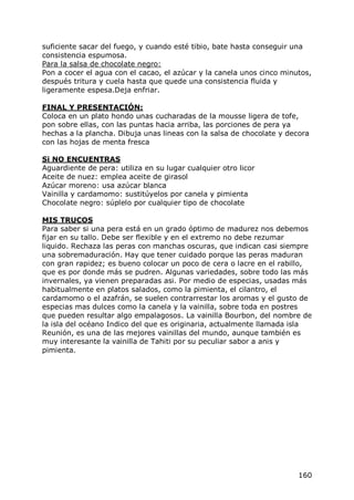 suficiente sacar del fuego, y cuando esté tibio, bate hasta conseguir una
consistencia espumosa.
Para la salsa de chocolate negro:
Pon a cocer el agua con el cacao, el azúcar y la canela unos cinco minutos,
después tritura y cuela hasta que quede una consistencia fluida y
ligeramente espesa.Deja enfriar.

FINAL Y PRESENTACIÓN:
Coloca en un plato hondo unas cucharadas de la mousse ligera de tofe,
pon sobre ellas, con las puntas hacia arriba, las porciones de pera ya
hechas a la plancha. Dibuja unas lineas con la salsa de chocolate y decora
con las hojas de menta fresca

Si NO ENCUENTRAS
Aguardiente de pera: utiliza en su lugar cualquier otro licor
Aceite de nuez: emplea aceite de girasol
Azúcar moreno: usa azúcar blanca
Vainilla y cardamomo: sustitúyelos por canela y pimienta
Chocolate negro: súplelo por cualquier tipo de chocolate

MIS TRUCOS
Para saber si una pera está en un grado óptimo de madurez nos debemos
fijar en su tallo. Debe ser flexible y en el extremo no debe rezumar
liquido. Rechaza las peras con manchas oscuras, que indican casi siempre
una sobremaduración. Hay que tener cuidado porque las peras maduran
con gran rapidez; es bueno colocar un poco de cera o lacre en el rabillo,
que es por donde más se pudren. Algunas variedades, sobre todo las más
invernales, ya vienen preparadas asi. Por medio de especias, usadas más
habitualmente en platos salados, como la pimienta, el cilantro, el
cardamomo o el azafrán, se suelen contrarrestar los aromas y el gusto de
especias mas dulces como la canela y la vainilla, sobre toda en postres
que pueden resultar algo empalagosos. La vainilla Bourbon, del nombre de
la isla del océano Indico del que es originaria, actualmente llamada isla
Reunión, es una de las mejores vainillas del mundo, aunque también es
muy interesante la vainilla de Tahiti por su peculiar sabor a anis y
pimienta.




                                                                       160
 
