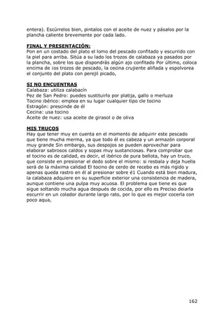 entera). Escúrrelos bien, pintalos con el aceite de nuez y pásalos por la
plancha caliente brevemente por cada lado.

FINAL Y PRESENTACIÓN:
Pon en un costado del plato el lomo del pescado confitado y escurrido con
la piel para arriba. Sitúa a su lado los trozos de calabaza ya pasados por
la plancha, sobre los que dispondrás algún ajo confitado Por último, coloca
encima de ¡os trozos de pescado, la cecina crujiente aliñada y espolvorea
el conjunto del plato con perejil picado,

SI NO ENCUENTRAS
Calabaza: utiliza calabacín
Pez de San Pedro: puedes sustituirlo por platija, gallo o merluza
Tocino ibérico: emplea en su lugar cualquier tipo cle tocino
Estragón: prescinde de él
Cecina: usa tocino
Aceite de nuez: usa aceite de girasol o de oliva

MIS TRUCOS
Hay que tener muy en cuenta en el momento de adquirir este pescado
que tiene mucha merma, ya que todo él es cabeza y un armazón corporal
muy grande Sin embargo, sus despojos se pueden aprovechar para
elaborar sabrosos caldos y sopas muy sustanciosas. Para comprobar que
el tocino es de calidad, es decir, el ibérico de pura bellota, hay un truco,
que consiste en presionar el dedo sobre el mismo: si resbala y deja huella
será de la máxima calidad El tocino de cerdo de recebo es más rigido y
apenas queda rastro en él al presionar sobre é1 Cuando está bien madura,
la calabaza adquiere en su superficie exterior una consistencia de madera,
aunque contiene una pulpa muy acuosa. El problema que tiene es que
sigue soltando mucha agua después de cocida, por ello es Preciso deiarla
escurrir en un colador durante largo rato, por lo que es mejor cocerla con
poco aqua,




                                                                        162
 