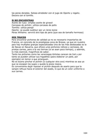 las peras doradas. Salsea alrededor con el jugo de Oporto y regaliz.
Decora con el tomillo.

Si NO ENCUENTRAS
Aceite de nuez: emplea aceite de girasol
Carcasas de pichón: utiliza carcasas de pollo
Tomillo: utiliza perejil
Oporto: se puede sustituir por un Jerez dulce
Peras Williams: servirá otro tipo de pera (que sea de tamaño hermoso)

MIS TRUCOS
Para encontrar pichones de calidad ya no es necesario importarlos de
Francia, en concreto de la prestigiosa zona de Bresse, ya que en nuestro
pais hay multíples granjas especializadas Una de las más destacadas es la
de Navaz en Navarra, que ofrece unos pichones rollizos y carnosos, de
prietas carnes, pero a la vez tiernas (si se asan poco tiempo), y además,
lo más esencial, magnificos de sabor.
Tanto los pichones como las veraniegas tórtolas carecen de hiel y por
tanto se pueden utilizar sus higadillos (para elaborar un paté, por
ejemplo) sin temor a que amarguen.
No es bueno pinchar el pichón (o cualquier otra ave) mientras se asa ya
que se escapan los jugos y queda la pieza reseca.
Es conveniente dejar reposar el pichón después de asarlo para que la
sangre refluya hacia el exterior del asado, lo que da un color uniforme a
sus carnes.




                                                                       164
 