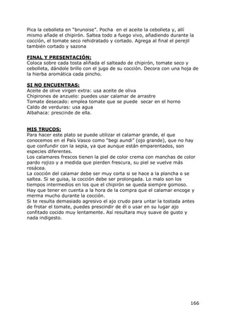 Pica la cebolleta en “brunoise”. Pocha en el aceite la cebolleta y, allí
mismo añade el chipirón. Saltea todo a fuego vivo, añadiendo durante la
cocción, el tomate seco rehidratado y cortado. Agrega al final el perejil
también cortado y sazona

FINAL Y PRESENTACIÓN:
Coloca sobre cada tosta aliñada el salteado de chipirón, tomate seco y
cebolleta, dándole brillo con el jugo de su cocción. Decora con una hoja de
la hierba aromática cada pincho.

SI NO ENCUENTRAS:
Aceite de olive virgen extra: usa aceite de oliva
Chipirones de anzuelo: puedes usar calamar de arrastre
Tomate desecado: emplea tomate que se puede secar en el horno
Caldo de verduras: usa agua
Albahaca: prescinde de ella.


MIS TRUCOS:
Para hacer este plato se puede utilizar el calamar grande, el que
conocemos en el País Vasco como “begi aundi” (ojo grande), que no hay
que confundir con la sepia, ya que aunque están emparentados, son
especies diferentes.
Los calamares frescos tienen la piel de color crema con manchas de color
pardo rojizo y a medida que pierden frescura, su piel se vuelve más
rosácea.
La cocción del calamar debe ser muy corta si se hace a la plancha o se
saltea. Si se guisa, la cocción debe ser prolongada. Lo malo son los
tiempos intermedios en los que el chipirón se queda siempre gomoso.
Hay que tener en cuenta a la hora de la compra que el calamar encoge y
merma mucho durante la cocción.
Si te resulta demasiado agresivo el ajo crudo para untar la tostada antes
de frotar el tomate, puedes prescindir de él o usar en su lugar ajo
confitado cocido muy lentamente. Así resultara muy suave de gusto y
nada indigesto.




                                                                       166
 