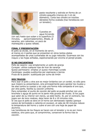 pasta resultante y estirala en forma de un
                             cilindro pequeño (menos de 2 cm de
                             diámetro). Corta ese cilindro en trocitos
                             dándoles forma ovalada (haz hendiduras con
                             un tenedor).



                             Cuecelos en
                             agua hirviendo
(sin sal) hasta que suban a la superficie (2
minutos,     aproximadamente), Añade, al
sacarlos, aún calientes, un poco de
mantequilla y queso rallado.

FINAL Y PRESENTACIÓN:
El pollo se divide, en el momento de servir,
al menos en 4 partes que se presentan en otros tantos platos
acompañadas de unas cucharadas de su jugo reducido. Guarnece con los
noquis y las hojas aiiñadas, espolvoreando por encima el perejil picado.

Si NO ENCUENTRAS
Pollo de caserio: usa simplemente un pollo de granja
Curaçao: utiliza cualquier tipo de licor de naranja
Queso parmesano: emplea un queso manchego curado
Canónigos: puedes sustituirlos por espinacas o berros
Fruta de la pasión: sustitúyela por zumo de limón

MIS TRUCOS
Para asar el pollo u otra ave es mejor bridarlos con un cordel, no sólo para
que mejore su presentacion, sino principalmente para apretar los muslos y
las alas contra su cuerpo y as¡ coja una forma más compacta el ave que,
por otra parte, facilita su cocción uniforme.
Para comprobar el punto de cocción del pollo se puede pinchar con una
brocheta o aguja de punto en la parte más gruesa del muslo. Si los jugos
que salen de su interior son claros, ya está hecho. Si, por el contrario, los
jugos son de tono rosáceo, deja hacer de 8 o 10 minutos más.
Si ves que el pollo se dora en el horno con demasiada rapidez (porque
carece de termostato o calienta en exceso), al cabo de 40 minutos reduce
la temperatura del horno y cubre el ave con una hoja de papel de
aluminio.
Las hendiduras de los ñoquis se hacen con el tenedor y no es por mera
estética, sino para que, al comprimirlos, conserven la forma tras la
cocción.




                                                                         168
 