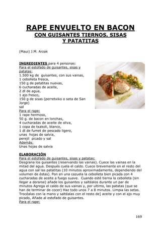 RAPE ENVUELTO EN BACON
         CON GUISANTES TIERNOS, SISAS
                 Y PATATITAS

(Maui) J.M. Arzak


INGREDIENTES para 4 personas:
Para el estofado de guisantes, sisas y
patatas:
1.500 kg de guisantes, con sus vainas,
1 cebolleta fresca,
150 g de patatitas nuevas,
6 cucharadas de aceite,
2 dl de agua,
1 ajo fresco,
150 g de sisas (perretxiko o seta de San
Jorge)
sal
Para el rape:
1 rape hermoso,
50 g. de bacon en lonchas,
4 cucharadas de aceite de oliva,
1 copa de txakoli, blanco,
1 dl de fumet de pescado ligero,
unas hojas de salvia,
perejil picado y sal
Además:
Unas hojas de salvia

ELABORACIÓN
Para el estofado de guisantes, sisas y patatas:
Desgrana los guisantes (reservando las vainas). Cuece las vainas en la
mitad del agua. Después cuela el caldo. Cuece brevemente en el resto del
agua con sal las patatitas (10 minutos aproximadamente, dependiendo del
volumen de éstas). Pon en una cazuela la cebolleta bien picada con 4
cucharadas de aceite a fuego suave. Cuando esté tierna la cebolleta (sin
llegar a dorarse) añade los guisantes y saltéalos durante un par de
minutos Agrega el caldo de sus vainas y, por ultimo, las patatas (que se
han de terminar de cocer) Haz todo unos 7 a 8 minutos. Limpia las setas.
Trocéalas con la mano y saltéalas con el resto de] aceite y con el ajo muy
picado, Añade al estofado de guisantes.
Para el rape:



                                                                      169
 
