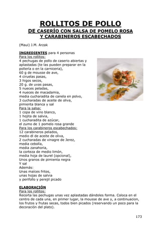 ROLLITOS DE POLLO
     DE CASERÍO CON SALSA DE POMELO ROSA
            Y CARABINEROS ESCABECHADOS
(Maui) J.M. Arzak

INGREDIENTES para 4 personas
Para los rollitos:
4 pechugas de pollo de caserio abiertas y
aplastadas (te las pueden preparar en la
pollería o en la carniceria),
60 g de mousse de ave,
4 ciruelas pasas,
3 higos secos,
20 g. de uvas pasas,
5 nueces peladas,
4 nueces de macadamia,
media cucharadita de canela en polvo,
3 cucharadas de aceite de oliva,
pimienta blanca y sal
Para la salsa:
1 copa de vino blanco,
1 hojita de salvia,
1 cucharadita de azúcar,
el zumo de 1 pomelo rosa grande
Para los carabineros escabechados:
12 carabineros pelados,
medio dl de aceite de oliva,
2 cucharadas de vinagre de Jerez,
media cebolla,
media zanahoria,
la corteza de medio limón,
media hoja de laurel (opcional),
Unos granos de pimienta negra
Y sal
Además:
Unas maíces fritos,
unas hojas de salvia
y perifollo y perejil picado

ELABORACIÓN
Para los rollitos:
Recorta las pechugas unas vez aplastadas dándoles forma. Coloca en el
centro de cada una, en primer lugar, la mousse de ave y, a continuacion,
los frutos y frutas secas, todos bien picados (reservando un poco para la
decoración del plato).

                                                                      173
 