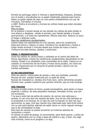 Enrolla las pechugas sobre si mismas y salpiméntalas, Despues, pintalas
con el aceite y envuélvelas en un papel metalizado especial para horno.
Dales un golpe rápido de calor en una sartén antiadherente (un par de
minutos). Hornéalas 3 minutos
a 200º. Retira el envoltorio y hornea los rollitos hasta que esten dorados
por fuera.
Para la salsa:
En la brasera o fuente donde se han dorado los rollitos de pollo añade el
vino blanco y desglasa , añade el pomelo, que habrás pelado y licuado
previamente, y el resto de ingredientes. Mezcla todo bien. Reduce un poco
al fuego y después cuela,
Para los carabineros escabechados:
Coloca todos los ingredientes en una cazuela, salvo los carabineros
Deja que hierva y reduce un poco. Introduce los carabineros y hazlos a
fuego medio durante 2 minutos desde que rompa de nuevo a hervir.
Transcurricio este tiempo, sácalos y escúrrelos.

FINAL Y PRESENTACIÓN:
Corta los rollitos en varios trozos y colócalos en el centro del plato de
forma caprichosa, Coloca los carabineros escabechados apoyándose en los
rollitos, Dispón a su alrededor unas cucharadas de la salsa. Coloca en un
costado un montoncito de las frutas y frutos secos picados, así como los
maices. Espolvorea por el conjunto el perejil picado y decora con las
hierbas señaladas.

SI NO ENCUIENTRAS
Pollo de caserio: utiliza pollo de granja u otra ave (pintada, pularda)
Mousse de ave: puedes sustituirla por un paté de cerdo
Nueces de macadam¡a: emplea otro fruto seco, como almendras picadas
Pomelo rosa: puedes sustituirlo por pomelo amarillo, que es más amargo

MIS TRUCOS
Si haces el pollo entero al horno, puede acompañarlo, para darle un toque
especial y exótico, de esas pequeñas naranjas, llamadas chinas, que son
los kumquats.
Y es que a este tipo de pollos de caserio, de carnes más sabrosas y
prietas, le van muy bien las recetas del pato. Una de las más famosas es
el preparado a la naranja, En el caso de usar kumquats no sólo hay que
aprovechar su jugo, sino que resulta muy adecuado asar esta fruta entera
con su piel para aportar además de sabor dulce un cierto regusto amargo
que le da complejidad al plato
Este tipo de naranja se puede encontrar en fruterias selectas de
noviembre a marzo.
Si utilizas un pollo de granja, es conveniente, para darle gracia, y antes de
asarlo, aderezarlo con un mojo a base de cilantro y ajo, o bien, con algo
más oriental, como es el jengibre y la soja,



                                                                         174
 