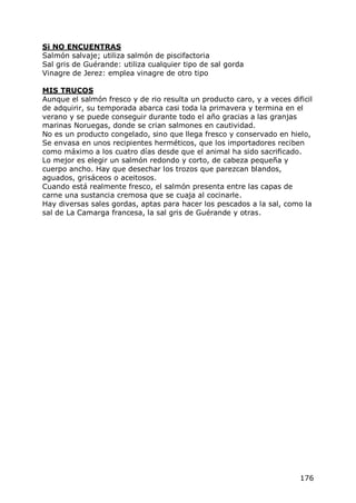 Si NO ENCUENTRAS
Salmón salvaje; utiliza salmón de piscifactoria
Sal gris de Guérande: utiliza cualquier tipo de sal gorda
Vinagre de Jerez: emplea vinagre de otro tipo

MIS TRUCOS
Aunque el salmón fresco y de rio resulta un producto caro, y a veces dificil
de adquirir, su temporada abarca casi toda la primavera y termina en el
verano y se puede conseguir durante todo el año gracias a las granjas
marinas Noruegas, donde se crian salmones en cautividad.
No es un producto congelado, sino que llega fresco y conservado en hielo,
Se envasa en unos recipientes herméticos, que los importadores reciben
como máximo a los cuatro días desde que el animal ha sido sacrificado.
Lo mejor es elegir un salmón redondo y corto, de cabeza pequeña y
cuerpo ancho. Hay que desechar los trozos que parezcan blandos,
aguados, grisáceos o aceitosos.
Cuando está realmente fresco, el salmón presenta entre las capas de
carne una sustancia cremosa que se cuaja al cocinarle.
Hay diversas sales gordas, aptas para hacer los pescados a la sal, como la
sal de La Camarga francesa, la sal gris de Guérande y otras.




                                                                        176
 