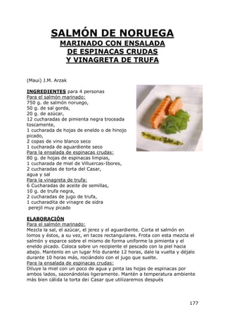 SALMÓN DE NORUEGA
              MARINADO CON ENSALADA
               DE ESPINACAS CRUDAS
               Y VINAGRETA DE TRUFA

(Maui) J.M. Arzak

INGREDIENTES para 4 personas
Para el salmón marinado:
750 g. de salmón noruego,
50 g. de sal gorda,
20 g. de azúcar,
12 cucharadas de pimienta negra troceada
toscamente,
1 cucharada de hojas de eneldo o de hinojo
picado,
2 copas de vino blanco seco
1 cucharada de aguardiente seco
Para la ensalada de espinacas crudas:
80 g. de hojas de espinacas limpias,
1 cucharada de miel de Villuercas-Ibores,
2 cucharadas de torta del Casar,
agua y sal
Para la vinagreta de trufa:
6 Cucharadas de aceite de semillas,
10 g. de trufa negra,
2 cucharadas de jugo de trufa,
1 cucharadita de vinagre de sidra
 perejil muy picado

ELABORACIÓN
Para el salmón marinado:
Mezcla la sal, el azúcar, el jerez y el aguardiente. Corta el salmón en
lomos y éstos, a su vez, en tacos rectangulares. Frota con esta mezcla el
salmón y esparce sobre el mismo de forma uniforme la pimienta y el
eneldo picado. Coloca sobre un recipiente el pescado con la piel hacia
abajo. Mantenlo en un lugar frío durante 12 horas, dale la vuelta y déjalo
durante 10 horas más, rociándolo con el jugo que suelte.
Para la ensalada de espinacas crudas:
Diluye la miel con un poco de agua y pinta las hojas de espinacas por
ambos lados, sazonándolas ligeramente. Mantén a temperatura ambiente
más bien cálida la torta de¡ Casar que utilizaremos después




                                                                       177
 