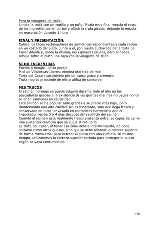 Para la vinagreta de trufa:
Limpia la trufa con un cepillo y un paño, Pícala muy fina, mezcla el resto
de los ingredlientes en un bol y añade la trufa picada, dejando la mezcla
en maceración durante 1 hora

FINAL Y PRESENTACIÓN:
Coloca los tacos rectangulares de salmón correspondientes a cada ración
en un costado del plato. Junto a él, pon media cucharada de la torta del
Casar diluida y, sobre la misma, las espinacas crudas, pero aliñadas.
Dibuja sobre el plato una raya con la vinagreta de trufa.

SI NO ENCUENTRAS
Eneldo o hinojo: utiliza perejil
Miel de Villuiercas-Ibores: emplea otro tipo de miel
Torta del Casar: sustitúyela por un queso graso y cremoso
Trufa negra: prescinde de ella o utiliza de conserva

MIS TRUCOS
El salmón noruego se puede adquirir durante todo el año en las
pescaderias gracias a la existencia de las granjas marinas noruegas donde
se crian salmones en cautividad.
Este salmón se ha popularizado gracias a su precio más bajo, pero
manteniendo una alta calidad. No es congelado, sino que llega fresco y
conservado en hielo, envasado en recipientes herméticos que el
importador recibe 3 o 4 días después del sacrificio del salmón
Cuando el salmón está realmente fresco presenta entre las capas de carne
una sustancia cremosa que se cuaja al cocinarlo.
La torta del Casar, al tener esa consistencia interior liquida, no debe
cortarse como otros quesos, sino que se debe rebanar la corteza superior
de forma transversal para extraer el queso con una cuchara. Al mismo
tiempo, utilizaremos la corteza superior cortada para proteger el queso
según se vaya consumiendo.




                                                                        178
 