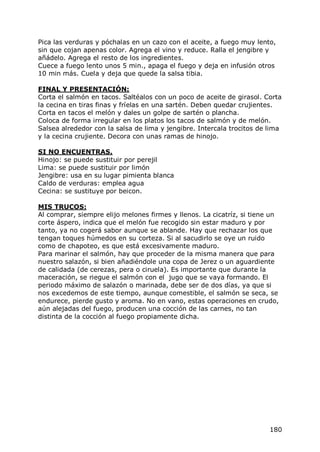 Pica las verduras y póchalas en un cazo con el aceite, a fuego muy lento,
sin que cojan apenas color. Agrega el vino y reduce. Ralla el jengibre y
añádelo. Agrega el resto de los ingredientes.
Cuece a fuego lento unos 5 min., apaga el fuego y deja en infusión otros
10 min más. Cuela y deja que quede la salsa tibia.

FINAL Y PRESENTACIÓN:
Corta el salmón en tacos. Saltéalos con un poco de aceite de girasol. Corta
la cecina en tiras finas y fríelas en una sartén. Deben quedar crujientes.
Corta en tacos el melón y dales un golpe de sartén o plancha.
Coloca de forma irregular en los platos los tacos de salmón y de melón.
Salsea alrededor con la salsa de lima y jengibre. Intercala trocitos de lima
y la cecina crujiente. Decora con unas ramas de hinojo.

SI NO ENCUENTRAS.
Hinojo: se puede sustituir por perejil
Lima: se puede sustituir por limón
Jengibre: usa en su lugar pimienta blanca
Caldo de verduras: emplea agua
Cecina: se sustituye por beicon.

MIS TRUCOS:
Al comprar, siempre elijo melones firmes y llenos. La cicatríz, si tiene un
corte áspero, indica que el melón fue recogido sin estar maduro y por
tanto, ya no cogerá sabor aunque se ablande. Hay que rechazar los que
tengan toques húmedos en su corteza. Si al sacudirlo se oye un ruido
como de chapoteo, es que está excesivamente maduro.
Para marinar el salmón, hay que proceder de la misma manera que para
nuestro salazón, si bien añadiéndole una copa de Jerez o un aguardiente
de calidada (de cerezas, pera o ciruela). Es importante que durante la
maceración, se riegue el salmón con el jugo que se vaya formando. El
periodo máximo de salazón o marinada, debe ser de dos días, ya que si
nos excedemos de este tiempo, aunque comestible, el salmón se seca, se
endurece, pierde gusto y aroma. No en vano, estas operaciones en crudo,
aún alejadas del fuego, producen una cocción de las carnes, no tan
distinta de la cocción al fuego propiamente dicha.




                                                                        180
 